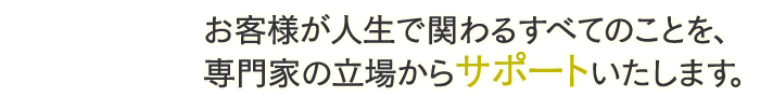 お客様が人生で関わるすべてのことを、専門家の立場からサポートいたします。