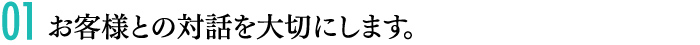 01 お客様との対話を大切にします。