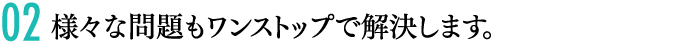 02 様々な問題もワンストップで解決します。