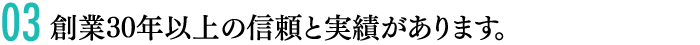 03創業30年以上の信頼と実績があります。